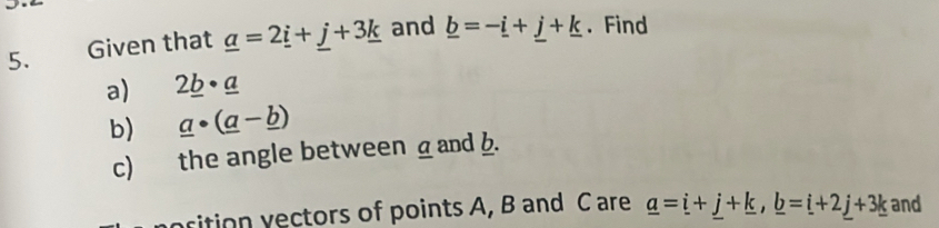 Given that _ a=2_ i+_ j+3_ k and _ b=-_ i+_ j+_ k. Find 
a) 2_ b· _ a
b) _ a· (_ a-_ b)
c) the angle between _ and b. 
rition yectors of points A, B and C are _ a=_ i+_ j+_ k, _ b=_ i+2_ j+3_ k and