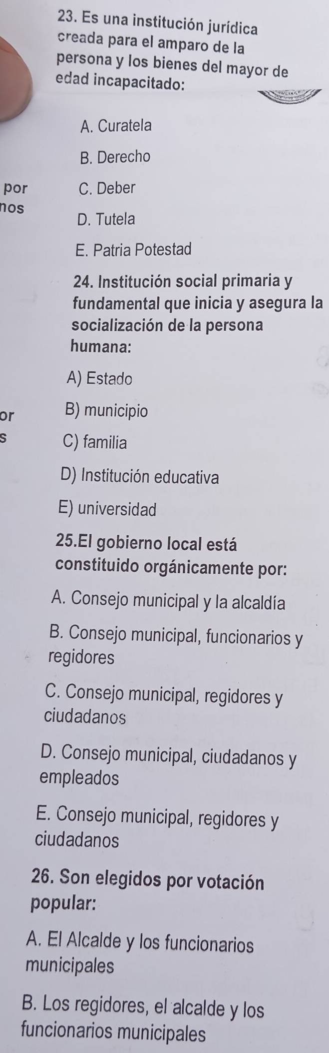 Es una institución jurídica
creada para el amparo de la
persona y los bienes del mayor de
edad incapacitado:
A. Curatela
B. Derecho
por C. Deber
nos
D. Tutela
E. Patria Potestad
24. Institución social primaria y
fundamental que inicia y asegura la
socialización de la persona
humana:
A) Estado
or B) municipio
S
C) familia
D) Institución educativa
E) universidad
25.El gobierno local está
constituido orgánicamente por:
A. Consejo municipal y la alcaldía
B. Consejo municipal, funcionarios y
regidores
C. Consejo municipal, regidores y
ciudadanos
D. Consejo municipal, ciudadanos y
empleados
E. Consejo municipal, regidores y
ciudadanos
26. Son elegidos por votación
popular:
A. El Alcalde y los funcionarios
municipales
B. Los regidores, el alcalde y los
funcionarios municipales