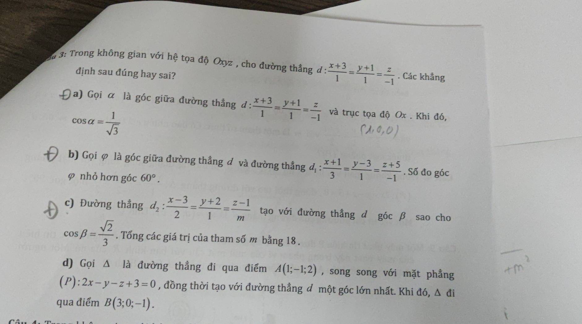 # 3: Trong không gian với hệ tọa độ Oxyz , cho đường thẳng d : : (x+3)/1 = (y+1)/1 = z/-1 . Các khẳng 
định sau đúng hay sai? 
a) Gọi α là góc giữa đường thẳng đ:  (x+3)/1 = (y+1)/1 = z/-1  và trục tọa độ Ox. Khi đó,
cos alpha = 1/sqrt(3) 
b) Gọi φ là góc giữa đường thẳng đ và đường thẳng d_1: (x+1)/3 = (y-3)/1 = (z+5)/-1 . Số đo góc 
φ nhỏ hơn góc 60°. 
c) Đường thẳng d_2: (x-3)/2 = (y+2)/1 = (z-1)/m  tạo với đường thẳng d góc β sao cho
cos beta = sqrt(2)/3 . Tổng các giá trị của tham số m bằng 18. 
d) Gọi △ là đường thẳng đi qua điểm A(1;-1;2) , song song với mặt phẳng 
(P): 2x-y-z+3=0 , đồng thời tạo với đường thẳng đ một góc lớn nhất. Khi đó, △ di
qua điểm B(3;0;-1).