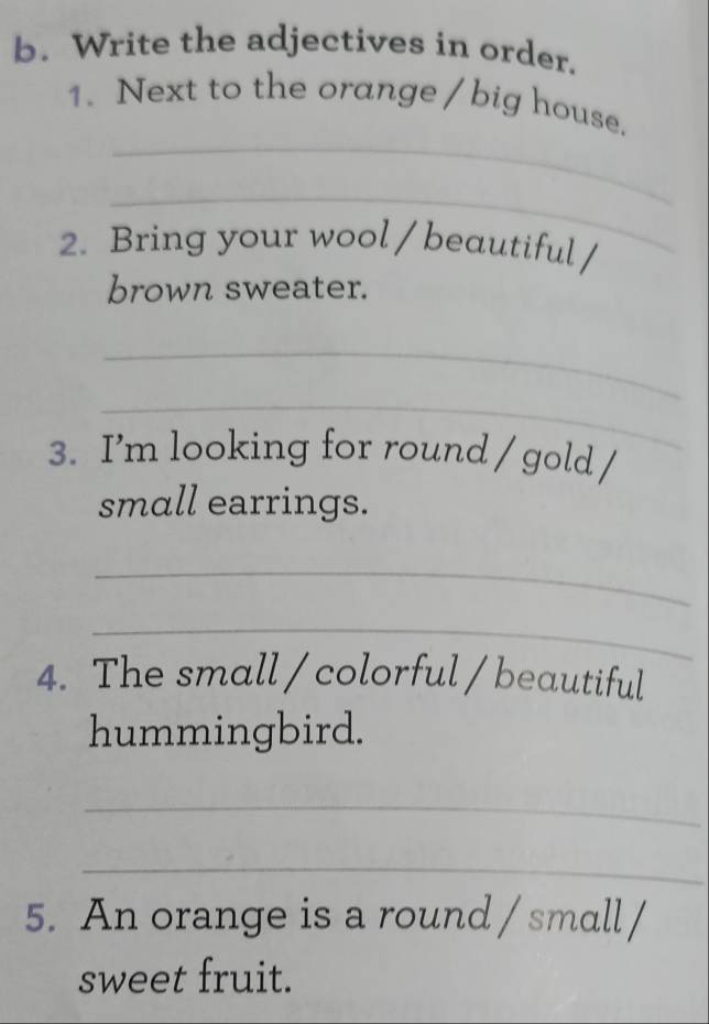 Write the adjectives in order. 
_ 
1. Next to the orange / big house. 
_ 
2. Bring your wool / beautiful / 
brown sweater. 
_ 
_ 
3. I’m looking for round / gold / 
small earrings. 
_ 
_ 
4. The small / colorful / beautiful 
hummingbird. 
_ 
_ 
5. An orange is a round / small / 
sweet fruit.