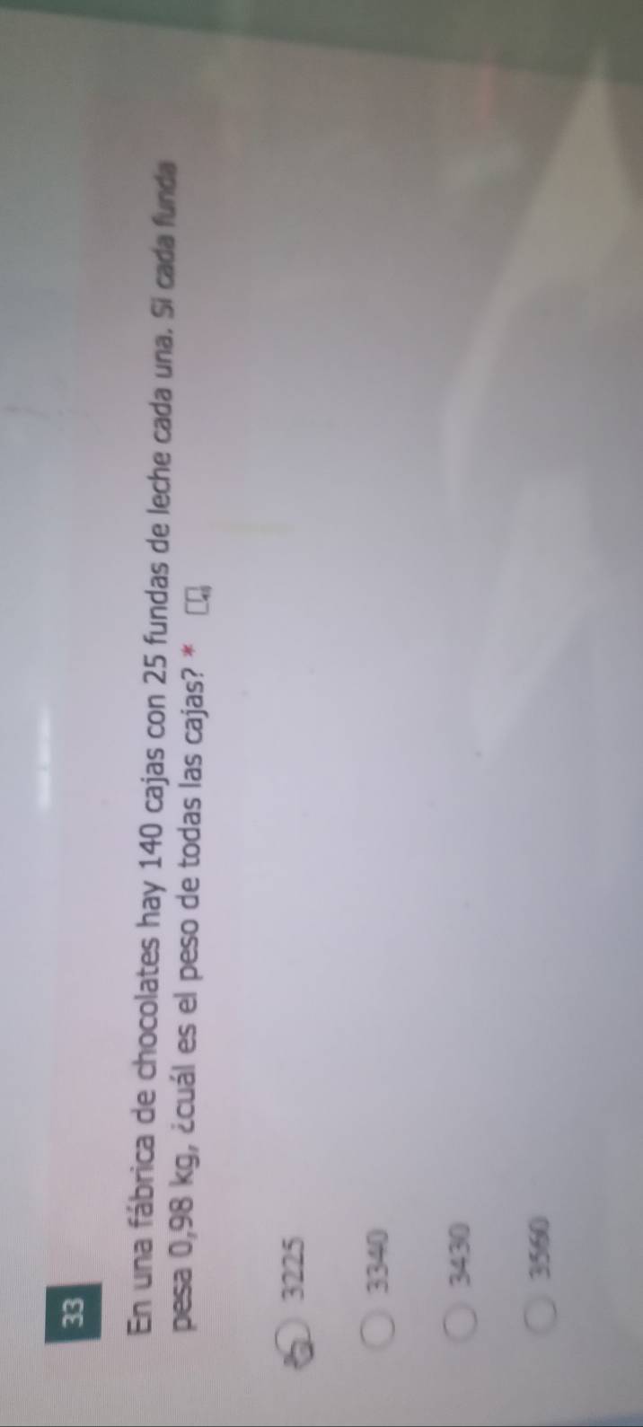 En una fábrica de chocolates hay 140 cajas con 25 fundas de leche cada una. Si cada funda
pesa 0,98 kg, ¿cuál es el peso de todas las cajas? *
3225
3340
3430
3560