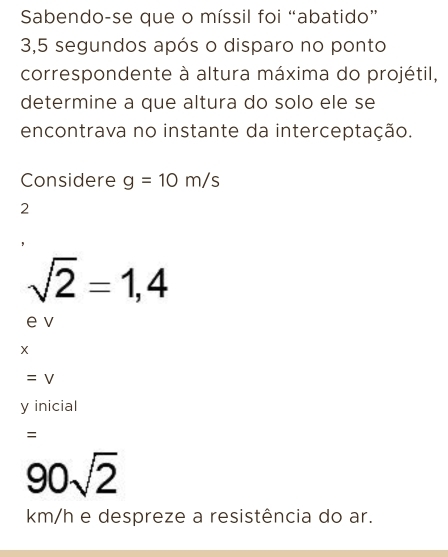 Sabendo-se que o míssil foi “abatido”
3,5 segundos após o disparo no ponto 
correspondente à altura máxima do projétil, 
determine a que altura do solo ele se 
encontrava no instante da interceptação. 
Considere g=10m/s
2
sqrt(2)=1,4
e v
=V
y inicial 
=
90sqrt(2)
km/h e despreze a resistência do ar.