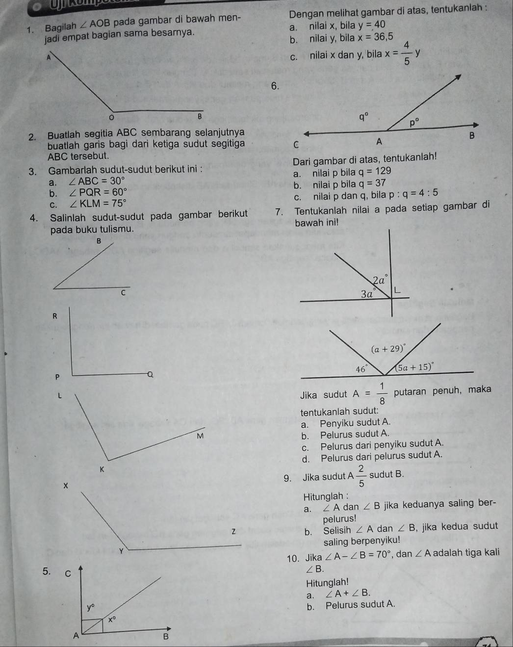 Bagilah ∠ AOB pada gambar di bawah men- Dengan melihat gambar di atas, tentukanlah :
jadi empat bagian sama besarnya. a. nilai x, bila y=40
b. nilai y, bila x=36,5
c. nilai x dan y, bila x= 4/5 y
6.
2. Buatlah segitia ABC sembarang selanjutnya
buatlah garis bagi dari ketiga sudut segitiga 
ABC tersebut.
3. Gambarlah sudut-sudut berikut ini : Dari gambar di atas, tentukanlah!
a. nilai p bila q=129
a. ∠ ABC=30° b. nilai p bila q=37
b. ∠ PQR=60°
C. ∠ KLM=75° c. nilai p dan q, bila p:q=4:5
4. Salinlah sudut-sudut pada gambar berikut 7. Tentukanlah nilai a pada setiap gambar di
pada buku tulismu. bawah ini!
R
Q
Jika sudut A= 1/8  putaran penuh, maka
tentukanlah sudut:
a. Penyiku sudut A.
b. Pelurus sudut A.
c. Pelurus dari penyiku sudut A.
d. Pelurus dari pelurus sudut A.
9. Jika sudut A 2/5  sudut B.
Hitunglah :
a. ∠ A dan ∠ B jika keduanya saling ber -
pelurus!
b. Selisih ∠ A dan ∠ B , jika kedua sudut
saling berpenyiku!
10. Jika ∠ A-∠ B=70° , dan ∠ A adalah tiga kali
5.
∠ B.
Hitunglah!
a. ∠ A+∠ B.
b. Pelurus sudut A.