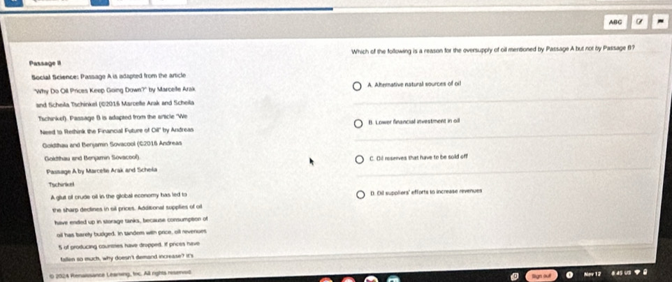 ABC
Which of the following is a reason for the oversupply of oil menitioned by Passage A but not by Passage B?
Passage II
Social Science: Passage A is adapted from the article
"Why Do Oil Prices Keep Going Down?" by Marceite Arak A. Afternative natural sources of oil
and Scheila Tschinkel (©2016 Marcette Arak and Scheila
Tschinkef). Passage B is adapted from the article "We
Need to Rethink the Financial Future of Oil'' by Andreas B. Lower financial investment in oil
Goldthau and Benjamin Sovacool (©2016 Andreas
Goldthau and Benjamin Sovacool) C. Oil reserves that have to be sold off
Passage A by Marcelle Arak and Scheila
Tschinkel
A glut of crude oil in the global economy has led to D. Dil suppliers' efforts to increase revenues
the sharp declines in sil prices. Additional supplies of oi
have ended up in storage tanks, because consumption of
oil has barely budged. In tandem with price, oil revenues
5 of producing countries have dropped. If prices have
fallen so much, why doesn't demand increase? it's
0 2024 Renaissance Learwing, toc. All rights reserved
Ngy 12 4 45 U3