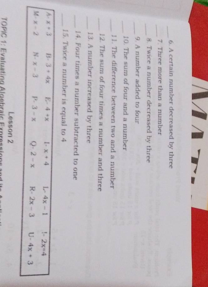 A certain number decreased by three
_
7. Three more than a number
_8. Twice a number decreased by three
_
9. A number added to four
_10. The sum of four and a number
_11. The difference between two and a number
_12. The sum of four times a number and three
_13. A number increased by three
_14. Four times a number subtracted to one
_15. Twice a number is equal to 4
A-x+3 B- 3+4x E- 4+x 1- x+4 L- 4x-1 !~ 2x=4
4 1
x-2 N- x-3 P. 3-x Q-2-x R- 2x-3 U · 4x+3
Lesson 2
TOPIC 1: Evaluating Algebraic Expressions and