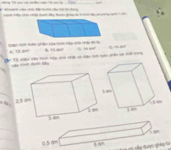 rộng 10 cm và chiều cao 15 cm là (00
Khoanh vào chữ đặt tướs cầu trả lới đùng
Hinh hộp chữ nhật dưới đây được gháp từ 3 tình lập phương ranh 1 c
Diận tích toàn phần của hình hộp chữ nhật đó lác
A 12dm^2 B 136n^2 C 14cm^2 D. 15 ar!
Từ Tô mẫu vào hình hộp chữ nhật có diện tích toàn phần ba shất vong
các hình dưới đây
_
u d 
_
I dm
0.5 dm 6 dm
nấ p được ghép từ