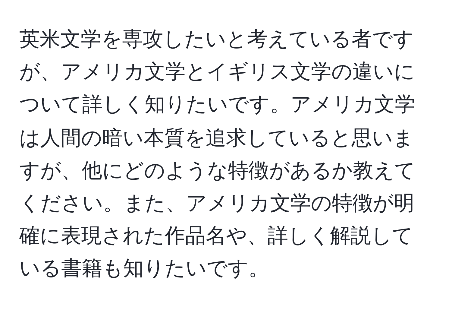 英米文学を専攻したいと考えている者ですが、アメリカ文学とイギリス文学の違いについて詳しく知りたいです。アメリカ文学は人間の暗い本質を追求していると思いますが、他にどのような特徴があるか教えてください。また、アメリカ文学の特徴が明確に表現された作品名や、詳しく解説している書籍も知りたいです。