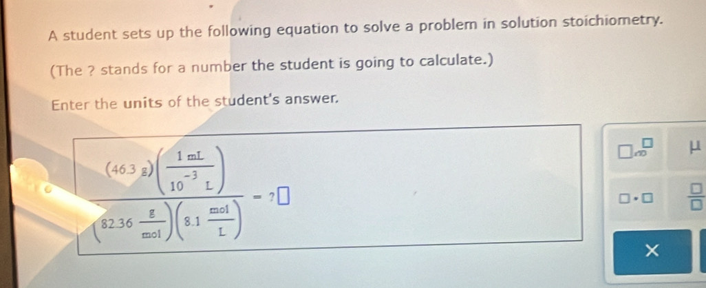 A student sets up the following equation to solve a problem in solution stoichiometry. 
(The ? stands for a number the student is going to calculate.) 
Enter the units of the student's answer.
frac (6(33)( 1mL/10^(-3)L )(23.16 8/ml )(8.1 mol/L )=7□
□ ∈fty^(□) μ
□ · □  □ /□  
×