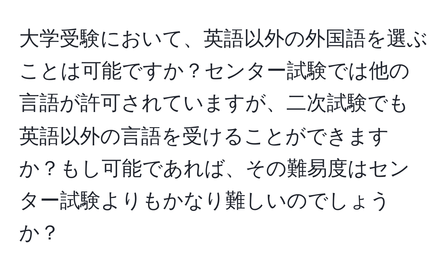 大学受験において、英語以外の外国語を選ぶことは可能ですか？センター試験では他の言語が許可されていますが、二次試験でも英語以外の言語を受けることができますか？もし可能であれば、その難易度はセンター試験よりもかなり難しいのでしょうか？