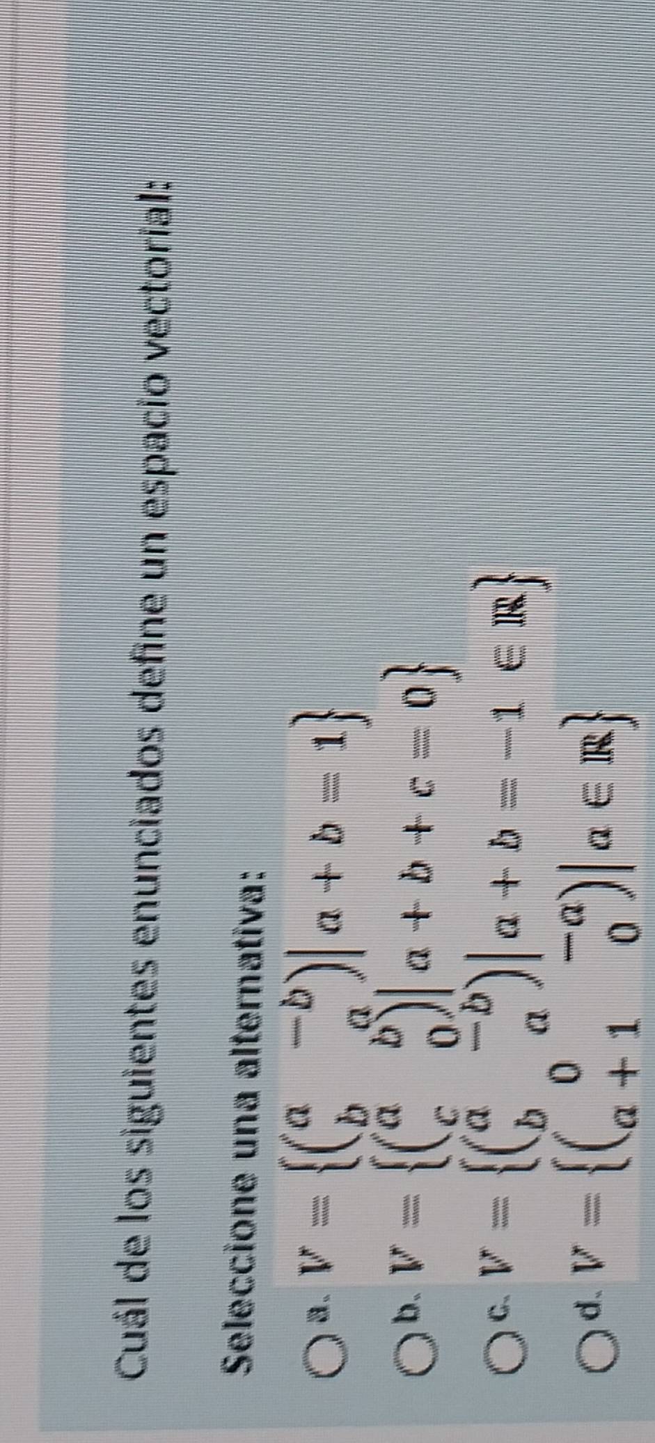 Cuál de los siguientes enunciados define un espacio vectoríal:
Seleccione una alternativa:
8. V= beginpmatrix a&-b b&aendpmatrix |a+b=1
b. V= beginpmatrix a&b c&0endpmatrix |a+b+c=0
C. V= beginpmatrix a&-b b&aendpmatrix |a+b=-1∈ R
d. V= beginpmatrix 0&-a a+1&0endpmatrix |a∈ R