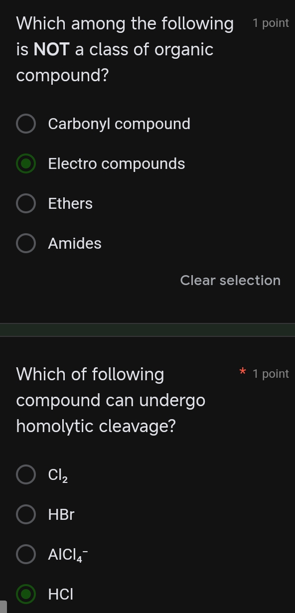 Which among the following 1 point
is NOT a class of organic
compound?
Carbonyl compound
Electro compounds
Ethers
Amides
Clear selection
Which of following 1 point
compound can undergo
homolytic cleavage?
Cl_2
HBr
AlCl_4^-
HCI