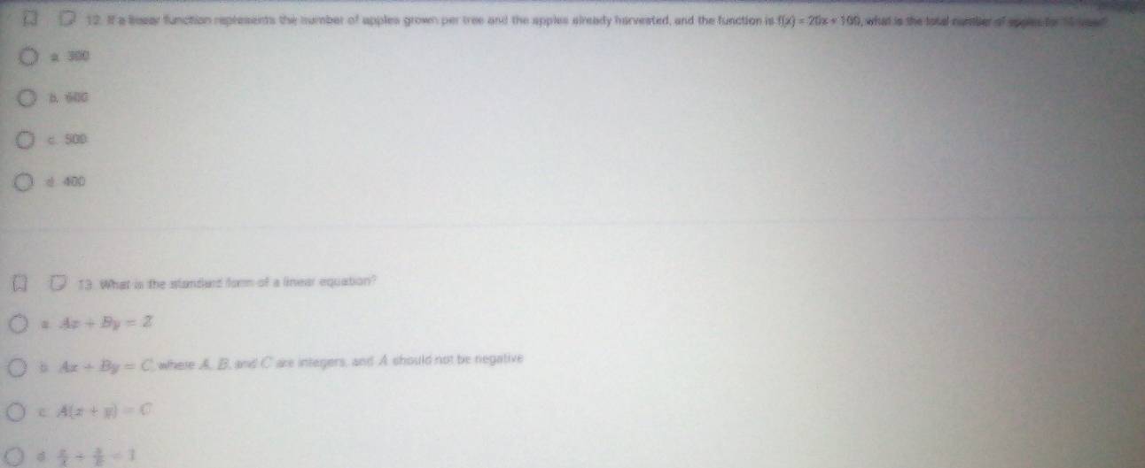 If a Bosar function represents the number of apples grown per tree and the apples slready harvested, and the function is f(x)=20x+100 , what is the total contber of spaies for 15 voe
a 300
B. 600
c. 500
* 400
13. What is the standard form of a linear equation?
Ax+By=Z
Ax+By=C where A. B, and C are integers, and A should not be negative
c A(x+y)=C
 x/x /  3/8 =1