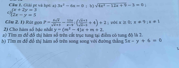 Giải pt và hpt: a) 3x^2-6x=0 ；b) sqrt(4x^2-12x+9)-3=0
c) beginarrayl x+2y=3 2x-y=5endarray.
Câu 2. 1) Rút gọn P= 6sqrt(x)/sqrt(x)+3 - 12x/x-9 :( (sqrt(x)+3)/sqrt(x)-3 +4)+2; với x≥ 0; x!= 9; x!= 1
2) Cho hàm số bậc nhất y=(m^2-4)x+m+2. 
a) Tìm m để đồ thị hàm số trên cắt trục tung tại điểm có tung độ là 2. 
b) Tìm m để đồ thị hàm số trên song song với đường thằng 5x-y+6=0
1