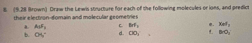 8 (9.28 Brown) Draw the Lewis structure for each of the following molecules or ions, and predict 
their electron-domain and molecular geometries 
a AsF_3
C. BrF_3 e. XeF_2
b. CH_3^+
d. ClO_3^- f. BrO_2^-