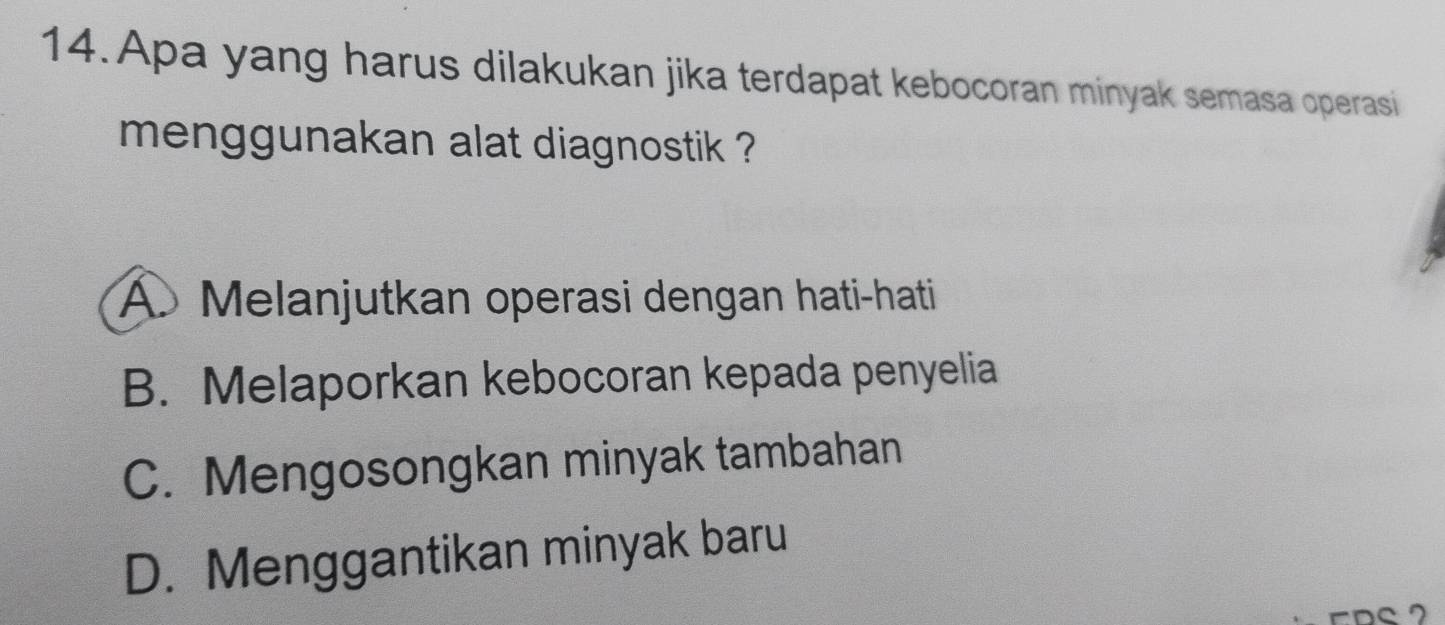 Apa yang harus dilakukan jika terdapat kebocoran minyak semasa operasi
menggunakan alat diagnostik ?
A. Melanjutkan operasi dengan hati-hati
B. Melaporkan kebocoran kepada penyelia
C. Mengosongkan minyak tambahan
D. Menggantikan minyak baru