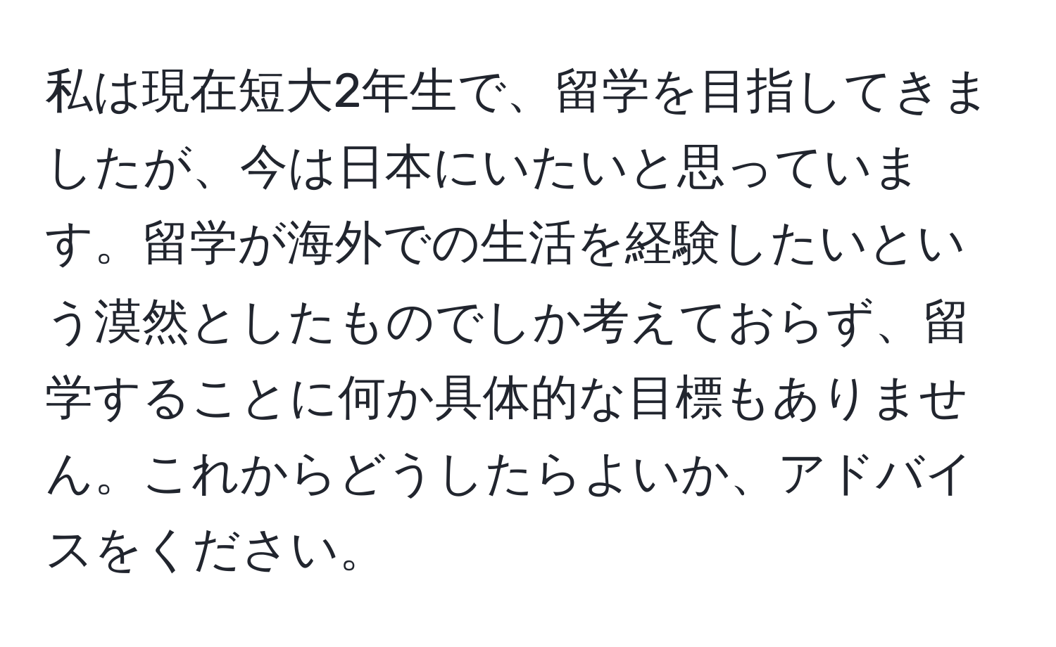 私は現在短大2年生で、留学を目指してきましたが、今は日本にいたいと思っています。留学が海外での生活を経験したいという漠然としたものでしか考えておらず、留学することに何か具体的な目標もありません。これからどうしたらよいか、アドバイスをください。