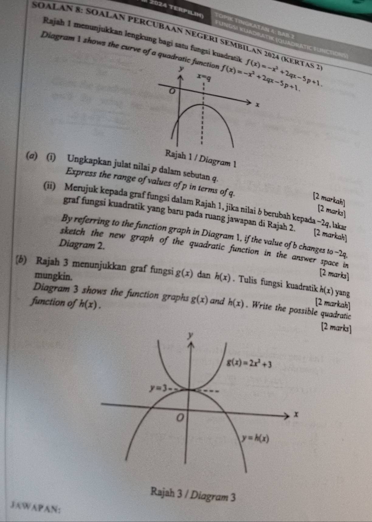 2024 TERPIliH) TÓPİK TÍNGKATAN 4: BAB 2
SOALAN 8: SOALAN PERCUBAAN NEGERI SEMBILAN 2024 (KERTAS 2
Rajah 1 menunjukkan lengkung bagi satu fungsi kuadratik
FUNGS) KUADRATIK (QUADRATIC FUNCTIONS)
Diagram 1 shows the curve of a quadratic fu f(x)=-x^2+2qx-5p+1.
1 / Diagram 1
(a) (i) Ungkapkan julat nilai p dalam sebutan q.
Express the range of values of p in terms of q.
[2 markah)
(ii) Merujuk kepada graf fungsi dalam Rajah 1, jika nilai δ berubah kepada −2q, lakan
[2 marks]
graf fungsi kuadratik yang baru pada ruang jawapan di Rajah 2. [2 markah]
By referring to the function graph in Diagram 1, if the value of b changes to -2q
Diagram 2.
sketch the new graph of the quadratic function in the answer space in
mungkin.
[2 marks]
(b) Rajah 3 menunjukkan graf fungsi g(x) dan h(x). Tulis fungsi kuadratik h(x) yang
Diagram 3 shows the function graphs g(x) and
[2 markah]
function of h(x). h(x). Write the possible quadratic
[2 marks]
Rajah 3 / Diagram 3
JAWAPAN: