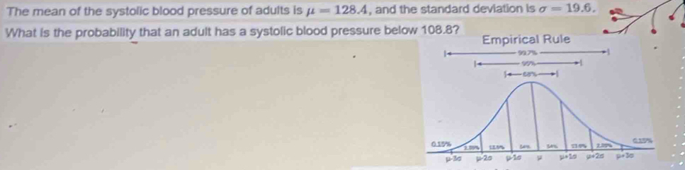 The mean of the systolic blood pressure of adults is mu =128.4 , and the standard deviation is sigma =19.6,
What is the probability that an adult has a systolic blood pressure below 108.8?
Empirical Rule