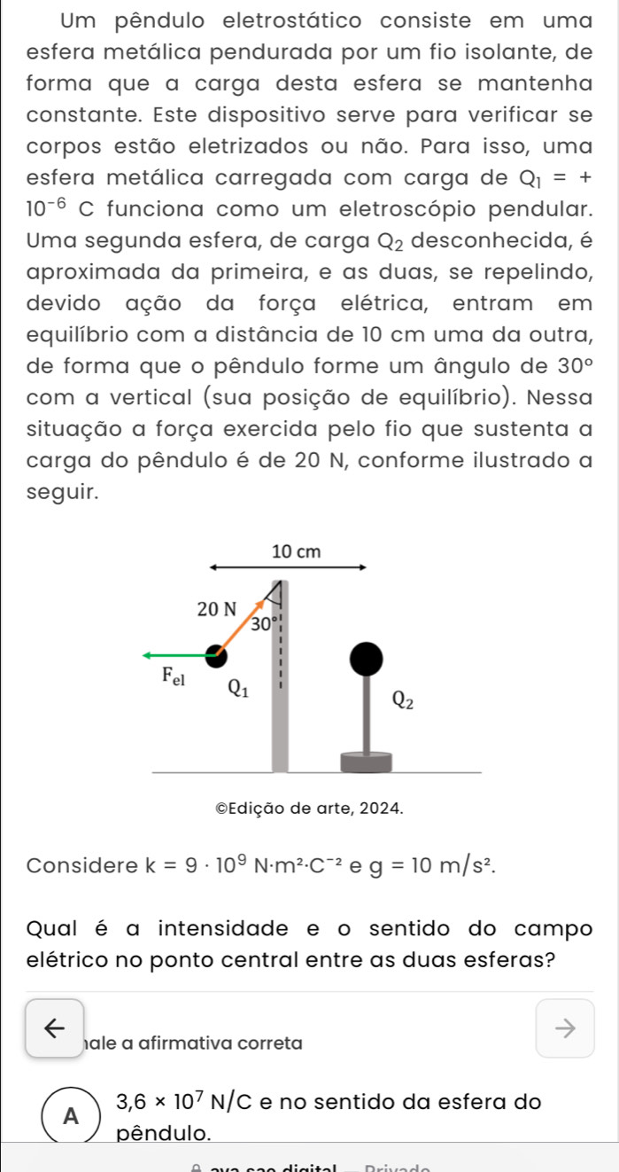 Um pêndulo eletrostático consiste em uma
esfera metálica pendurada por um fio isolante, de
forma que ɑ carga desta esferɑ se mantenha
constante. Este dispositivo serve para verificar se
corpos estão eletrizados ou não. Para isso, uma
esfera metálica carregada com carga de Q_1=+
10^(-6) C : funciona como um eletroscópio pendular.
Uma segunda esfera, de carga Q_2 desconhecida, é
aproximada da primeira, e as duas, se repelindo,
devido ação da força elétrica, entram em
equilíbrio com a distância de 10 cm uma da outra,
de forma que o pêndulo forme um ângulo de 30°
com a vertical (sua posição de equilíbrio). Nessa
situação a força exercida pelo fio que sustenta a
carga do pêndulo é de 20 N, conforme ilustrado a
seguir.
©Ediç
Considere k=9· 10^9N· m^2· C^(-2) e g=10m/s^2.
Qual é a intensidade e o sentido do campo
elétrico no ponto central entre as duas esferas?
hale a afirmativa correta
A 3,6* 10^7N/C e no sentido da esfera do
pêndulo.