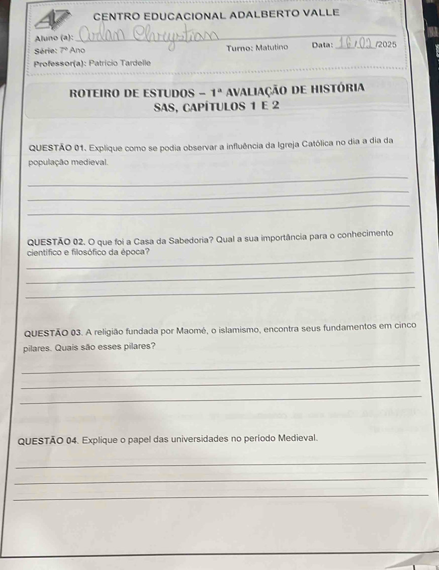 CENTRO EDUCACIONAL ADALBERTO VALLE 
Aluno (a): 
_ 
Série: 7° Ano Turno: Matutino Data: _12025 
_ 
Professor(a): Patrício Tardelle 
_ 
ROTEIRO DE ESTUDOS - 1^a Avaliação de história 
SAs, capÍtulos 1 e 2
QUESTÃO 01. Explique como se podia observar a influência da Igreja Católica no dia a dia da 
população medieval. 
_ 
_ 
_ 
QUESTÃO 02. O que foi a Casa da Sabedoria? Qual a sua importância para o conhecimento 
_ 
científico e filosófico da época? 
_ 
_ 
QUESTÃO 03. A religião fundada por Maomé, o islamismo, encontra seus fundamentos em cinco 
pilares. Quais são esses pilares? 
_ 
_ 
_ 
QUESTÃO 04. Explique o papel das universidades no período Medieval. 
_ 
_ 
_