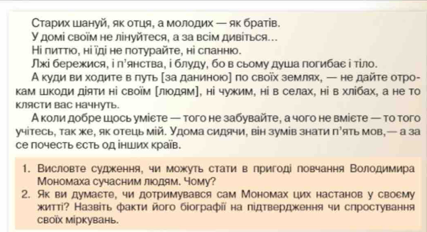 Сτарих шануй, як отця, а молοдих — яκ братίв.
У домі своїм не лінуйтеся, а за всім дивίться..
Ηі πиττιо, ні ῖді не потурайте, ні сланнюо.
Лжі бережися, і п'янства, ⅰ блуду, бо в сьому душа погибае і тίло.
А куди ви ходите в πуть 〔за даниною] по своῖх землях, — не дайте отро-
кам ШΚоди діяти ні своїм люοдям], ні чужим, ні в селах, ні в хлίбах, а не Τо
Клясти вас начнуть.
А коли добре шось уміεте — того не забувайте, а чого не вміεте — то того
учітесь, так же, як отець мій. Удома сидячи, він зумів знати π’ять мов,— а за
се почесть есть од інших країв.
1. Висловте судження, чи можуть стати в пригоді повчання Володимира
Мономаха сучасним люодям. Чому?
2. Яквидумаете, чи дотримувався сам Мономах цих настанов у своему
житті? Назвіть факти його біографії на підтвердження чи слростування
Cвоῖх міркувань.