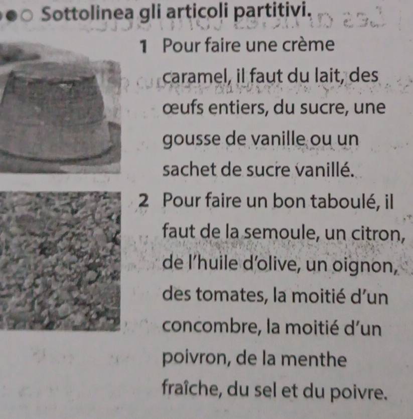 Sottolinea gli articoli partitivi. 
Pour faire une crème 
caramel, il faut du lait, des 
œufs entiers, du sucre, une 
gousse de vanille ou un 
sachet de sucre vanillé. 
2 Pour faire un bon taboulé, il 
faut de la semoule, un citron, 
de l'huile d'olive, un oignon, 
des tomates, la moitié d'un 
concombre, la moitié d'un 
poivron, de la menthe 
fraîche, du sel et du poivre.