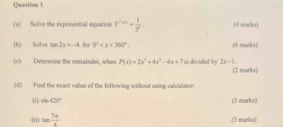 Solve the exponential equation 3^(x^2)+5x= 1/3^6  : (4 marks) 
(b) Solve tan 2x=-4 for 0° . (6 marks) 
(c) Determine the remainder, when P(x)=2x^3+4x^2-6x+7 is divided by 2x-1. 
(2 marks) 
(d) Find the exact value of the following without using calculator: 
(i) sin 420° (3 marks) 
(ii) tan  7π /4  (3 marks)