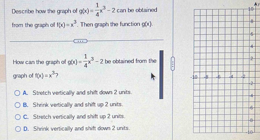 Ay
Describe how the graph of g(x)= 1/4 x^3-2 can be obtained
from the graph of f(x)=x^3. Then graph the function g(x). 
How can the graph of g(x)= 1/4 x^3-2 be obtained from the
.
graph of f(x)=x^3 2 -
2
A. Stretch vertically and shift down 2 units.
B. Shrink vertically and shift up 2 units.
C. Stretch vertically and shift up 2 units.
D. Shrink vertically and shift down 2 units.