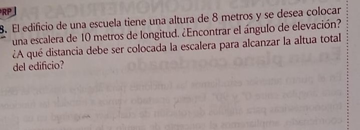 RP 
8. El edificio de una escuela tiene una altura de 8 metros y se desea colocar 
una escalera de 10 metros de longitud. ¿Encontrar el ángulo de elevación? 
¿A qué distancia debe ser colocada la escalera para alcanzar la altua total 
del edificio?