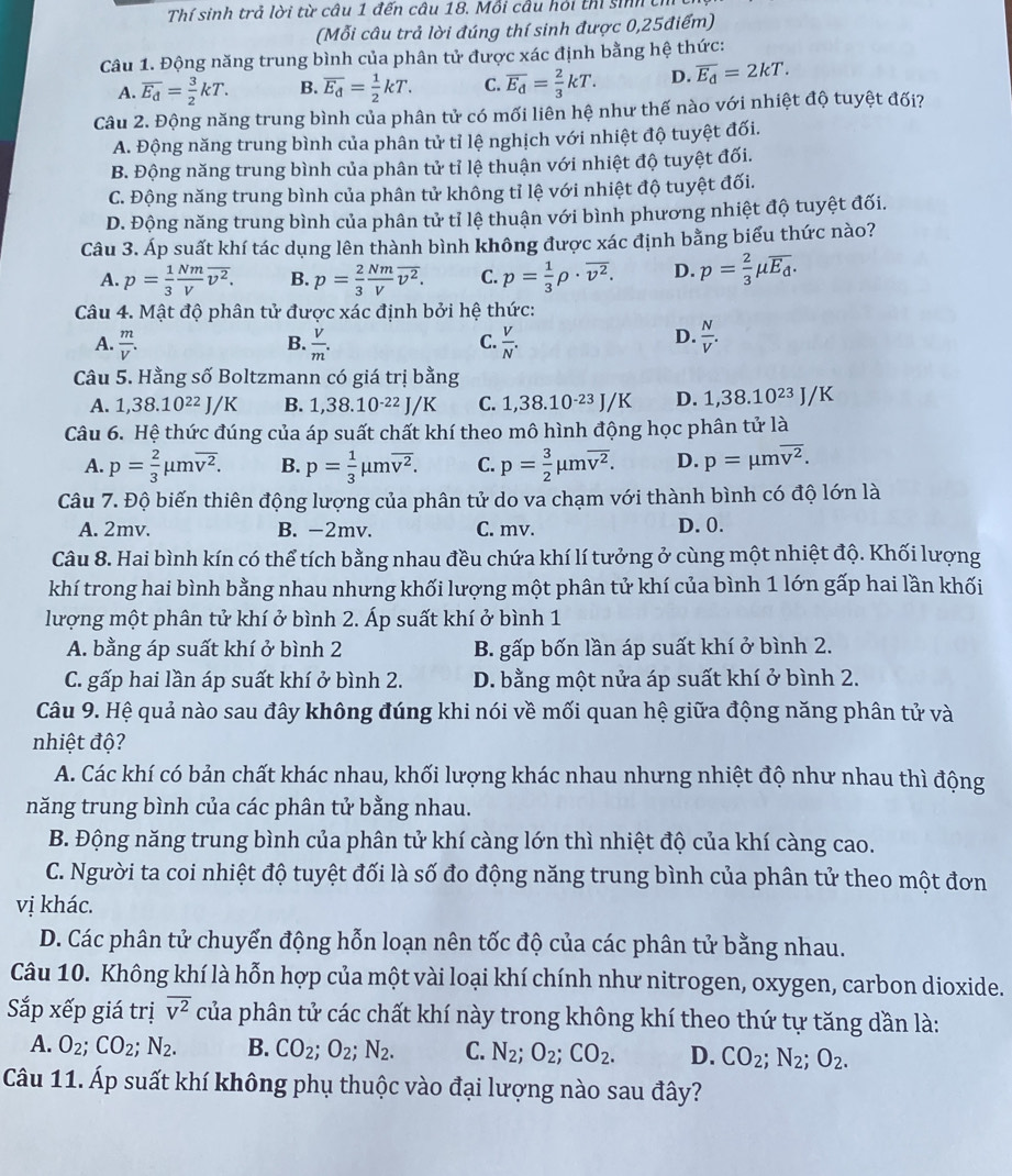 Thí sinh trả lời từ câu 1 đến câu 18. Mỗi câu hỏi thí sinh tí
(Mỗi câu trả lời đúng thí sinh được 0,25điểm)
Câu 1. Động năng trung bình của phân tử được xác định bằng hệ thức:
A. overline E_d= 3/2 kT. B. overline E_d= 1/2 kT. C. overline E_d= 2/3 kT. D. overline E_d=2kT.
Câu 2. Động năng trung bình của phân tử có mối liên hệ như thế nào với nhiệt độ tuyệt đối?
A. Động năng trung bình của phân tử tỉ lệ nghịch với nhiệt độ tuyệt đối.
B. Động năng trung bình của phân tử tỉ lệ thuận với nhiệt độ tuyệt đối.
C. Động năng trung bình của phân tử không tỉ lệ với nhiệt độ tuyệt đối.
D. Động năng trung bình của phân tử tỉ lệ thuận với bình phương nhiệt độ tuyệt đối.
Câu 3. Áp suất khí tác dụng lên thành bình không được xác định bằng biểu thức nào?
A. p= 1/3  Nm/V overline v^2. B. p= 2/3  Nm/V overline v^2. C. p= 1/3 rho · overline v^2. D. p= 2/3 mu overline E_d.
Câu 4. Mật độ phân tử được xác định bởi hệ thức:
D.
A.  m/V . B.  V/m .  V/N .  N/V .
C.
Câu 5. Hằng số Boltzmann có giá trị bằng
A. 1,38.10^(22)J/K B. 1,38.10·²² J/K C. 1,38.10^(-23)J/K D. 1,38.1 10^(23) J/K
Câu 6. Hệ thức đúng của áp suất chất khí theo mô hình động học phân tử là
A. p= 2/3 mu moverline v^2. B. p= 1/3 mu moverline v^2. C. p= 3/2 mu moverline v^2. D. p=mu moverline v^2.
Câu 7. Độ biến thiên động lượng của phân tử do va chạm với thành bình có độ lớn là
A. 2mv. B. -2mv. C. mv. D. 0.
Câu 8. Hai bình kín có thể tích bằng nhau đều chứa khí lí tưởng ở cùng một nhiệt độ. Khối lượng
khí trong hai bình bằng nhau nhưng khối lượng một phân tử khí của bình 1 lớn gấp hai lần khối
lượng một phân tử khí ở bình 2. Áp suất khí ở bình 1
A. bằng áp suất khí ở bình 2 B. gấp bốn lần áp suất khí ở bình 2.
C. gấp hai lần áp suất khí ở bình 2. D. bằng một nửa áp suất khí ở bình 2.
Câu 9. Hệ quả nào sau đây không đúng khi nói về mối quan hệ giữa động năng phân tử và
nhiệt độ?
A. Các khí có bản chất khác nhau, khối lượng khác nhau nhưng nhiệt độ như nhau thì động
năng trung bình của các phân tử bằng nhau.
B. Động năng trung bình của phân tử khí càng lớn thì nhiệt độ của khí càng cao.
C. Người ta coi nhiệt độ tuyệt đối là số đo động năng trung bình của phân tử theo một đơn
vị khác.
D. Các phân tử chuyển động hỗn loạn nên tốc độ của các phân tử bằng nhau.
Câu 10. Không khí là hỗn hợp của một vài loại khí chính như nitrogen, oxygen, carbon dioxide.
Sắp xếp giá trị overline v^2 của phân tử các chất khí này trong không khí theo thứ tự tăng dần là:
A. O_2;CO_2;N_2. B. CO_2;O_2;N_2. C. N_2;O_2;CO_2. D. CO_2;N_2;O_2.
Câu 11. Áp suất khí không phụ thuộc vào đại lượng nào sau đây?