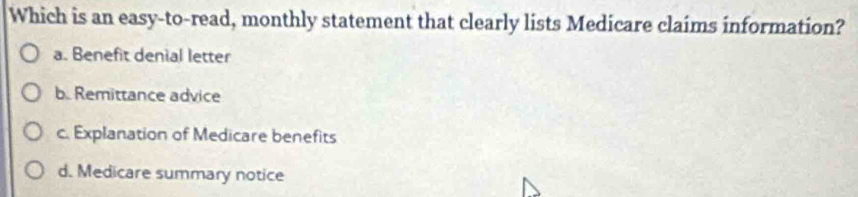 Which is an easy-to-read, monthly statement that clearly lists Medicare claims information?
a. Benefit denial letter
b. Remittance advice
c. Explanation of Medicare benefits
d. Medicare summary notice