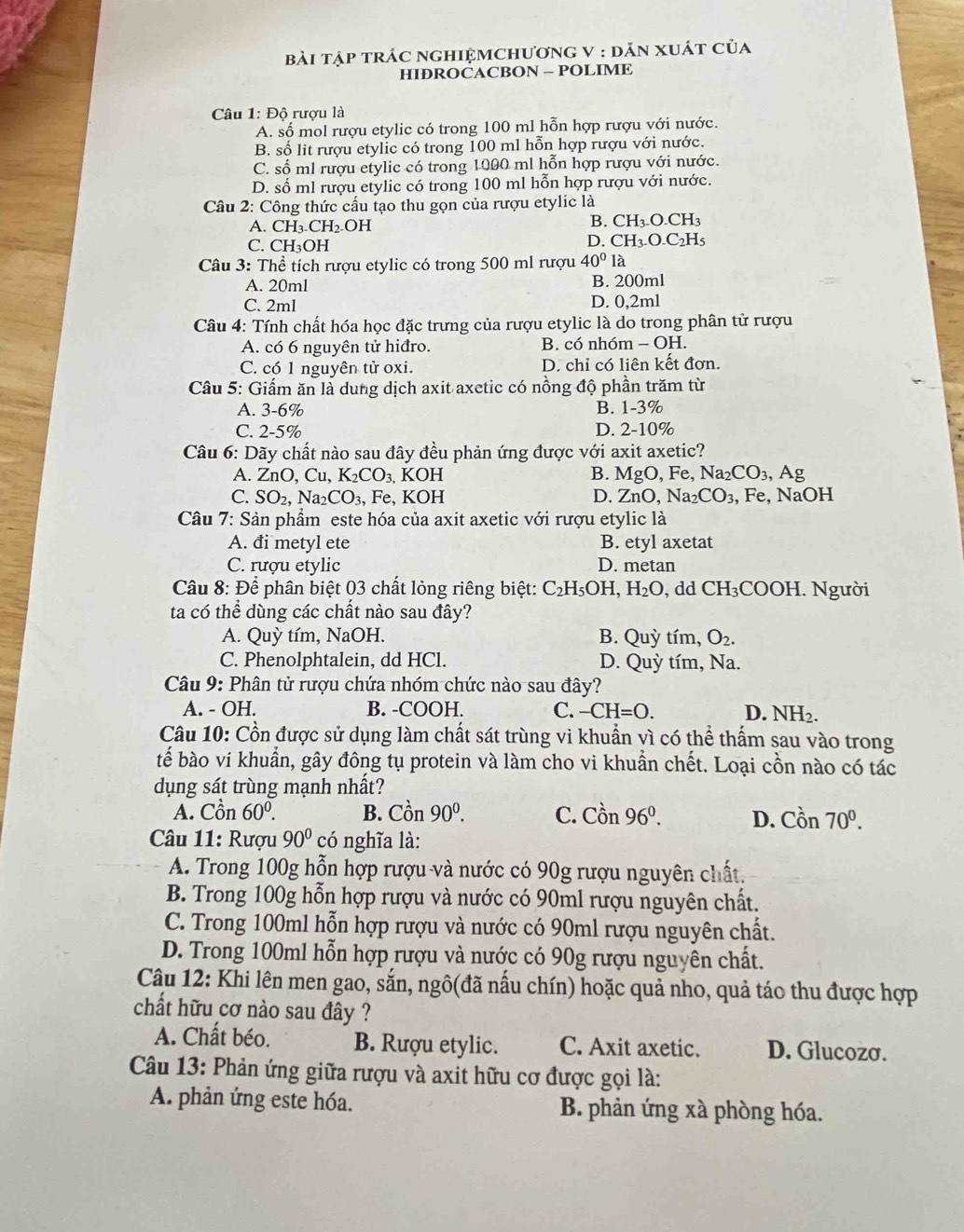 bài tập trÁC ngHIệMChươnG V : dĂn xuát của
HIÐROCACBON - POLIME
Câu 1: Độ rượu là
A. số mol rượu etylic có trong 100 ml hỗn hợp rượu với nước.
B. số lit rượu etylic có trong 100 ml hỗn hợp rượu với nước.
C. số ml rượu etylic có trong 1000 ml hồn hợp rượu với nước.
D. số ml rượu etylic có trong 100 ml hỗn hợp rượu với nước.
Câu 2: Công thức cấu tạo thu gọn của rượu etylic là
A. CH_3.CH_2.OH
B. CH_3.O.CH_3
C. CH_3OH
D. CH_3.O.C_2H_5
Câu 3: Thể tích rượu etylic có trong 500 ml rượu 40° là
A. 20ml B. 200ml
C. 2ml D. 0,2ml
Câu 4: Tính chất hóa học đặc trưng của rượu etylic là do trong phân tử rượu
A. có 6 nguyên tử hiđro. B. có nhóm -OF I.
C. có 1 nguyên tử oxi. D. chỉ có liên kết đơn.
Câu 5: Giấm ăn là dung dịch axit axetic có nồng độ phần trăm từ
A. 3-6% B. 1-3%
C. 2-5% D. 2-10%
Câu 6: Dãy chất nào sau đây đều phản ứng được với axit axetic?
A. Zn _ bigcirc D. Cu,K_2CO_3 3. KOH B. ] MgO Fe,Na_2CO_3 3, Ag
C. SO_2,Na_2CO_3, Fe, KOH D. ZnO,Na_2CO_3 , Fe, NaOH
Câu 7: Sản phầm este hóa của axit axetic với rượu etylic là
A. đi metyl ete B. etyl axetat
C. rượu etylic D. metan
Câu 8: Để phân biệt 03 chất lỏng riêng biệt: C_2H_5OH,H_2O , dd CH_3COOH. Người
ta có thể dùng các chất nào sau đây?
A. Quỳ tím, NaOH. B. Quỳ tím, O_2.
C. Phenolphtalein, dd HCl. D. Quỳ tím, Na.
Câu 9: Phân tử rượu chứa nhóm chức nào sau đây?
A. - OH. B. -COOH. C. -CH=O. D. NH_2.
Câu 10: Cồn được sử dụng làm chất sát trùng vi khuẩn vì có thể thẩm sau vào trong
tế bào vi khuẩn, gây đông tụ protein và làm cho vi khuẩn chết. Loại cồn nào có tác
dụng sát trùng mạnh nhất?
A. Cồn 60^0. B. Con90°. C. Cwidehat On 96^0. D. Con70^0.
Câu 11: Rượu 90^0co 6 nghĩa là:
A. Trong 100g hỗn hợp rượu và nước có 90g rượu nguyên chất.
B. Trong 100g hỗn hợp rượu và nước có 90ml rượu nguyên chất.
C. Trong 100ml hỗn hợp rượu và nước có 90ml rượu nguyên chất.
D. Trong 100ml hỗn hợp rượu và nước có 90g rượu nguyên chất.
Câu 12: Khi lên men gao, sắn, ngô(đã nấu chín) hoặc quả nho, quả táo thu được hợp
chất hữu cơ nào sau đây ?
A. Chất béo. B. Rượu etylic. C. Axit axetic. D. Glucozσ.
Câu 13: Phản ứng giữa rượu và axit hữu cơ được gọi là:
A. phản ứng este hóa. B. phản ứng xà phòng hóa.