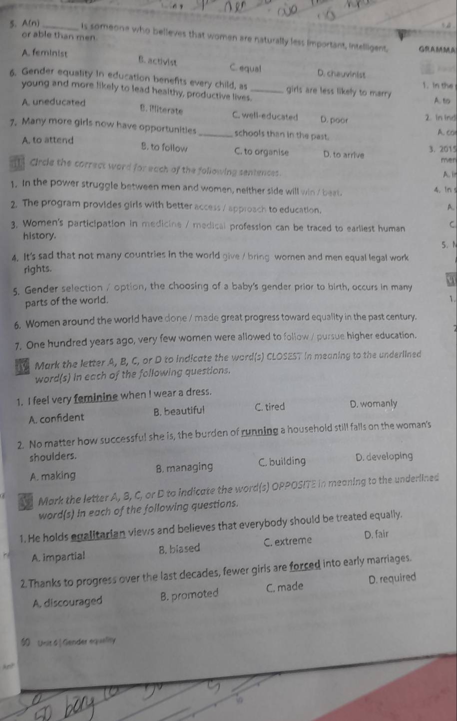or able than men.
5. A(n) _is someone who believes that women are naturally less important, intelligent.
GRAMMA
A. feminist B. activist C. equal D. chauvinist
A  d
6. Gender equality in education benefits every child, as _girls are less likely to marry
1. In the
young and more likely to lead healthy, productive lives.
A. uneducated A. to
B. Illiterate C. well-educated D. poor 2. In ind
7. Many more girls now have opportunities_ schools than in the past. A. co
A. to attend 3. 2015
B. to follow C. to organise D. to arrive
men
Circle the correct word for each of the following sentences. A. ir
1. In the power struggle between men and women, neither side will win / beat.
4. In s
2. The program provides girls with better access / approach to education.
A.
3, Women's participation in medicine / medical profession can be traced to earliest human C
history. 5. N
4. It's sad that not many countries in the world give / bring woren and men equal legal work
rights.
5. Gender selection / option, the choosing of a baby's gender prior to birth, occurs in many
parts of the world.
1
6. Women around the world have done / made great progress toward equality in the past century.
7. One hundred years ago, very few women were allowed to follow / pursue higher education.
Mark the letter A, B, C, or D to indicate the word(s) CLOSEST in meaning to the underlined
word(s) in each of the following questions.
1. I feel very feminine when I wear a dress.
A. confident B. beautiful C. tired
D. womanly
2. No matter how successful she is, the burden of running a household still falls on the woman's
shoulders.
A. making B. managing C, building D. developing
Mark the letter A, B, C, or D to indicate the word(s) OPPOSITE in meaning to the underlined
word(s) in each of the following questions.
1. He holds egalitarian views and believes that everybody should be treated equally.
A. impartial B. biased C. extreme D. fair
2. Thanks to progress over the last decades, fewer girls are forced into early marriages.
A. discouraged B. promoted C. made D. required
50 Unit 6 |Gender equelity