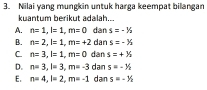 Nilai yang mungkin untuk harga keempat bilangan
kuantum berikut adalah...
A. n=1, l=1, m=0 dan s=-1/2
B. n=2, l=1, m=+2 dan s=-^1/_2
C. n=3, l=1, m=0 dan s=+y_2
D. n=3, l=3, m=-3 dan s=-^3/_2
E. n=4, l=2, m=-1 dan s=-1/2