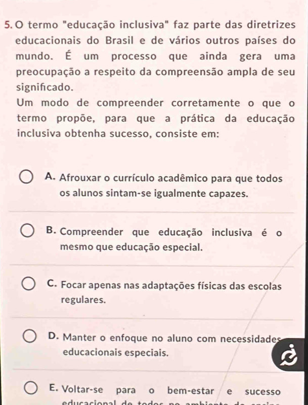 termo "educação inclusiva" faz parte das diretrizes
educacionais do Brasil e de vários outros países do
mundo. É um processo que ainda gera uma
preocupação a respeito da compreensão ampla de seu
signifcado.
Um modo de compreender corretamente o que o
termo propõe, para que a prática da educação
inclusiva obtenha sucesso, consiste em:
A. Afrouxar o currículo acadêmico para que todos
os alunos sintam-se igualmente capazes.
B. Compreender que educação inclusiva é o
mesmo que educação especial.
C. Focar apenas nas adaptações físicas das escolas
regulares.
D. Manter o enfoque no aluno com necessidades
educacionais especiais.
E. Voltar-se para o bem-estar e sucesso