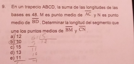 En un trapecio ABCD, la suma de las longitudes de las
bases es 48. M es punto medio de overline AC y N es punto
medio de overline BD. Determinar la longitud del segmento que
une los puntos medios de overline BM y overline CN
a) 12
b) 10
c) 15
d) 13
e) 11