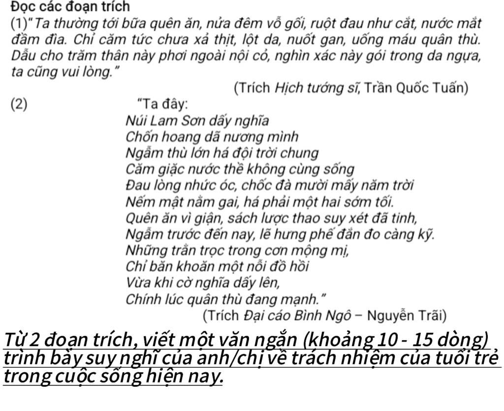 Đọc các đoạn trích 
(1)' Ta thường tới bữa quên ăn, nửa đêm vỗ gối, ruột đau như cắt, nước mắt 
đầm đìa. Chỉ căm tức chưa xả thịt, lột da, nuốt gan, uống máu quân thù. 
Dẫu cho trăm thân này phơi ngoài nội cỏ, nghìn xác này gói trong da ngựa, 
ta cũng vui lòng.” 
(Trích Hịch tướng sĩ, Trần Quốc Tuấn) 
(2) “Ta đây: 
Núi Lam Sơn dấy nghĩa 
Chốn hoang dã nương mình 
Ngẫm thù lớn há đội trời chung 
Căm giặc nước thề không cùng sống 
Đau lòng nhức óc, chốc đà mười mấy năm trời 
Nếm mật nằm gai, há phải một hai sớm tối. 
Quên ăn vì giận, sách lược thao suy xét đã tinh, 
Ngẫm trước đến nay, lẽ hưng phế đắn đo càng kỹ. 
Những trằn trọc trong cơn mộng mị, 
Chỉ băn khoăn một nỗi đồ hồi 
Vừa khi cờ nghĩa dấy lên, 
Chính lúc quân thù đang mạnh." 
(Trích Đại cáo Bình Ngô - Nguyễn Trãi) 
Từ 2 đoạn trích, viết một văn ngắn (khoảng 10 - 15 dòng) 
trình bày suy nghĩ của anh/chị về trách nhiệm của tuổi trẻ 
trong cuộc sống hiện nay.