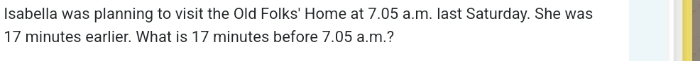 Isabella was planning to visit the Old Folks' Home at 7.05 a.m. last Saturday. She was
17 minutes earlier. What is 17 minutes before 7.05 a.m.?