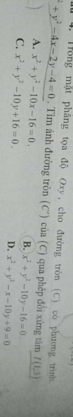 Trong mặt phăng tọa độ Oxy, cho đường tròn (C) có phương trình.
^2+y^2-4x-2y-4=0. Tìm ảnh đường tròn (C') của (C) qua phép đổi xứng tâm I(1;3)
A. x^2+y^2-10x-16=0.
B. x^2+y^2-10y-16=0.
C. x^2+y^2-10y+16=0.
D. x^2+y^2-x-10y+9=0