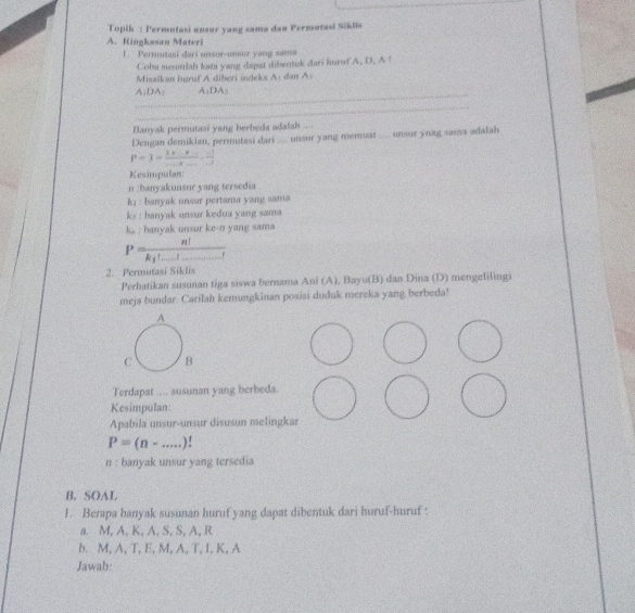 Topik : Permutasi unsor yang sama dan Permotasi Siklis
A. Kingkasan Materi
1. Permutaşi dari unsor-unsor yang sama
Coba susunlah kati yang dapat dibentuk dari hurof A. D. A !
Misalkan huruf A diberi indeks A: dan 
_
Aparallel DA A:DA
_
Banyak permutasi yang herbeda adalah ....
Dengan demikian, permutasi dari .... unsur yang memnuat .... unsur ynag sama adalah
P=3=frac 3x-x-x_ _ _ x-1 
Kesimpulan
n :banyakunsur yang tersedia
k_1 : banyak unsur pertama yang sama
k, banyak unsur kedua yang sama
k,, : banyak unsur ke-n yang sama
P=frac n!k_1!_ !
2. Permutasi Siklis
Perhatikan susunan tiga siswa bernama Ani (A), Bayu(B) dan Dina (D) mengelilingi
meja bundar. Carilah kemungkinan posisi duduk mereka yang berbeda!
Terdapat .... ausunan yang berbeda.
Kesimpulan
Apabila unsur-unsur disusun melingkar
P=(n-...)!
n : banyak unsur yang tersedia
B. SOAL
1. Berapa banyak susunan huruf yang dapat dibentuk dari huruf-huruf :
a. M, A, K, A, S, S, A, R
b. M, A, T, E, M, A, T, I, K, A
Jawab: