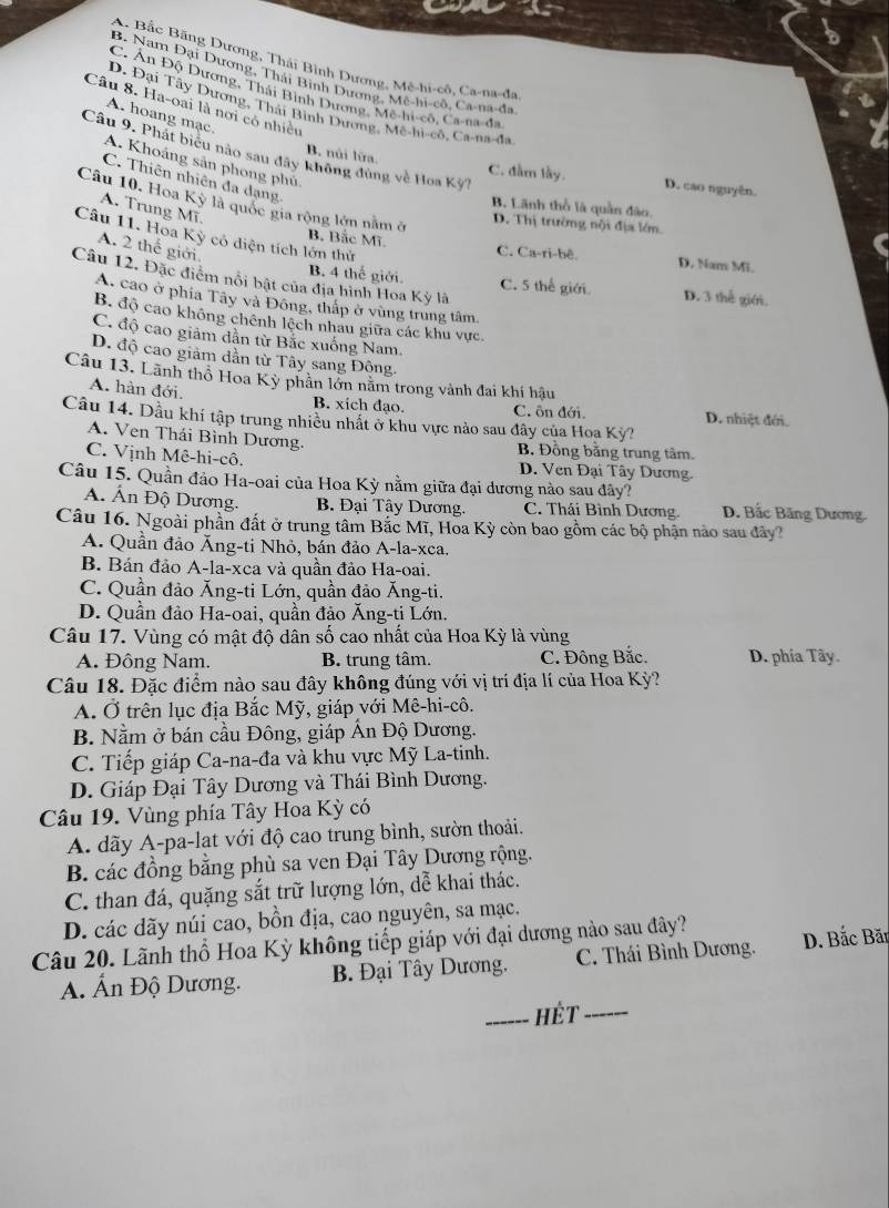 A. Bắc Bãng Dương, Thái Bình Dương, Mê-hi-cô, Ca-na-đa
B. Nam Đại Dương, Thái Bình Dương, Mê-hi-cô, Ca-na-đa
C. Ấn Độ Dương, Thái Bình Dương, Mê-hi-cô, Ca-na-đa
Câu 8. Ha-oại là nơi có nhiều
D. Đại Tây Dương, Thái Bình Dương, Mê-hi-cô, Ca-na-đa
A. hoang mạc.
Câu 9. Phát biểu nào sau đây không đùng về Hoa Kỳ
A. Khoáng sản phong phủ
B. núi lửa. C. đầm lầy. D. cao nguyên.
C. Thiên nhiên đa dạng
Câu 10. Hoa Kỳ là quốc gia rộng lớn nằm ở D. Thị trưởng nội địa lớm
B. Lãnh thổ là quân đào.
A. Trung Mĩ.
Câu 11. Hoa Kỳ có diện tích lớn thứ
A. 2 thế giới.
B. Bắc Mĩ C. Ca-ri-bê. D. Nam Mi.
Câu 12. Đặc điểm nổi bật của địa hình Hoa Kỳ là
B. 4 thế giới. C. 5 thể giới. D. 3 thể giới.
A. cao ở phía Tây và Đông, thập ở vùng trung tâm
B. độ cao không chênh lệch nhau giữa các khu vực.
C. độ cao giảm dân từ Bắc xuồng Nam.
D. độ cao giảm dần từ Tây sang Động.
Câu 13. Lãnh thổ Hoa Kỳ phân lớn năm trong vành đai khí hậu
A. hàn đới. B. xích đạo. C. ôn đới. D. nhiệt đới.
Câu 14. Dầu khí tập trung nhiều nhất ở khu vực nào sau đây của Hoa Kỳ?
A. Ven Thái Bình Dương. B Đồng bằng trung tâm.
C. Vịnh Mê-hi-cô. D. Ven Đại Tây Dương.
Câu 15. Quần đảo Ha-oai của Hoa Kỳ nằm giữa đại dương nào sau đây?
A. Ấn Độ Dương. B. Đại Tây Dương. C. Thái Bình Dương.  D. Bắc Băng Dương.
Câu 16. Ngoài phần đất ở trung tâm Bắc Mĩ, Hoa Kỳ còn bao gồm các bộ phận nào sau đây?
A. Quần đảo Ăng-ti Nhỏ, bán đảo A-la-xca.
B. Bán đảo A-la-xca và quần đảo Ha-oai.
C. Quần đảo Ăng-ti Lớn, quần đảo Ăng-ti.
D. Quần đảo Ha-oai, quần đảo Ăng-ti Lớn.
Câu 17. Vùng có mật độ dân số cao nhất của Hoa Kỳ là vùng
A. Đông Nam. B. trung tâm. C. Đông Bắc. D. phía Tây.
Câu 18. Đặc điểm nào sau đây không đúng với vị trí địa lí của Hoa Kỳ?
A. Ở trên lục địa Bắc Mỹ, giáp với Mê-hi-cô.
B. Nằm ở bán cầu Đông, giáp Ấn Độ Dương.
C. Tiếp giáp Ca-na-đa và khu vực Mỹ La-tinh.
D. Giáp Đại Tây Dương và Thái Bình Dương.
Câu 19. Vùng phía Tây Hoa Kỳ có
A. dãy A-pa-lat với độ cao trung bình, sườn thoải.
B. các đồng bằng phù sa ven Đại Tây Dương rộng.
C. than đá, quặng sắt trữ lượng lớn, dễ khai thác.
D. các dãy núi cao, bồn địa, cao nguyên, sa mạc.
Câu 20. Lãnh thổ Hoa Kỳ không tiếp giáp với đại dương nào sau đây?
A. Ấn Độ Dương.  B. Đại Tây Dương. C. Thái Bình Dương. D. Bắc Bãt
_Hét_