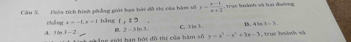 Diện tích hình phẳng giới hạn bởi đồ thị của hàm số y= (x-1)/x+2  , trục hoành và hai đường
thẳng x=-1, x=1 bằng ( 29
D. 41 n 3-3.
A. 3 ln 3-2.
B. 2-3ln 3. C. 3 ln 3.
phẳng giới han bởi đồ thị của hàm số y=x^3-x^2+3x-3 , trục hoành và