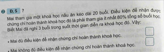 ② Đ, S ?
Mai tham gia một khoá học nấu ăn kéo dài 20 buổi. Điều kiện để nhận được
chứng chỉ hoàn thành khoá học đó là phải tham gia ít nhất 80% tổng số buổi học.
Biết Mai đã nghỉ 3 buổi trong suốt thời gian diễn ra khoá học đó. Vậy:
Mai đủ điều kiện để nhận chứng chỉ hoàn thành khoá học.
Mai không đủ điều kiện để nhận chứng chỉ hoàn thành khoá học.