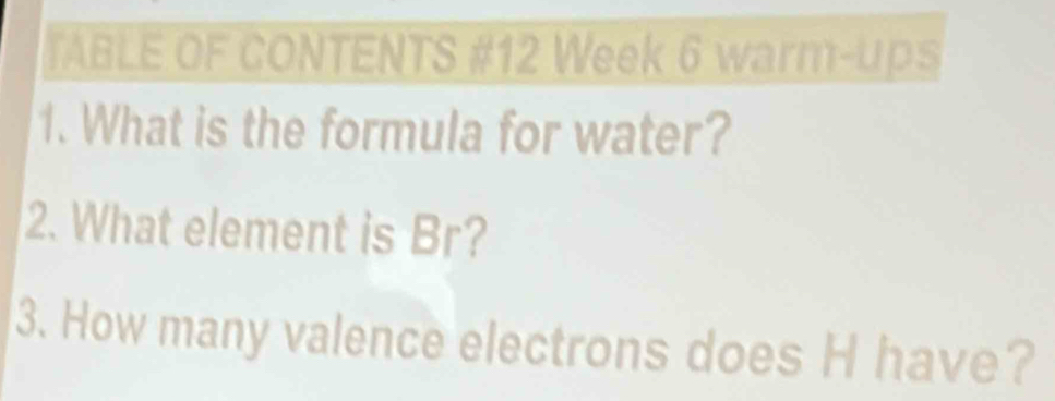 TABLE OF CONTENTS #12 Week 6 warm-ups 
1. What is the formula for water? 
2. What element is Br? 
3. How many valence electrons does H have?