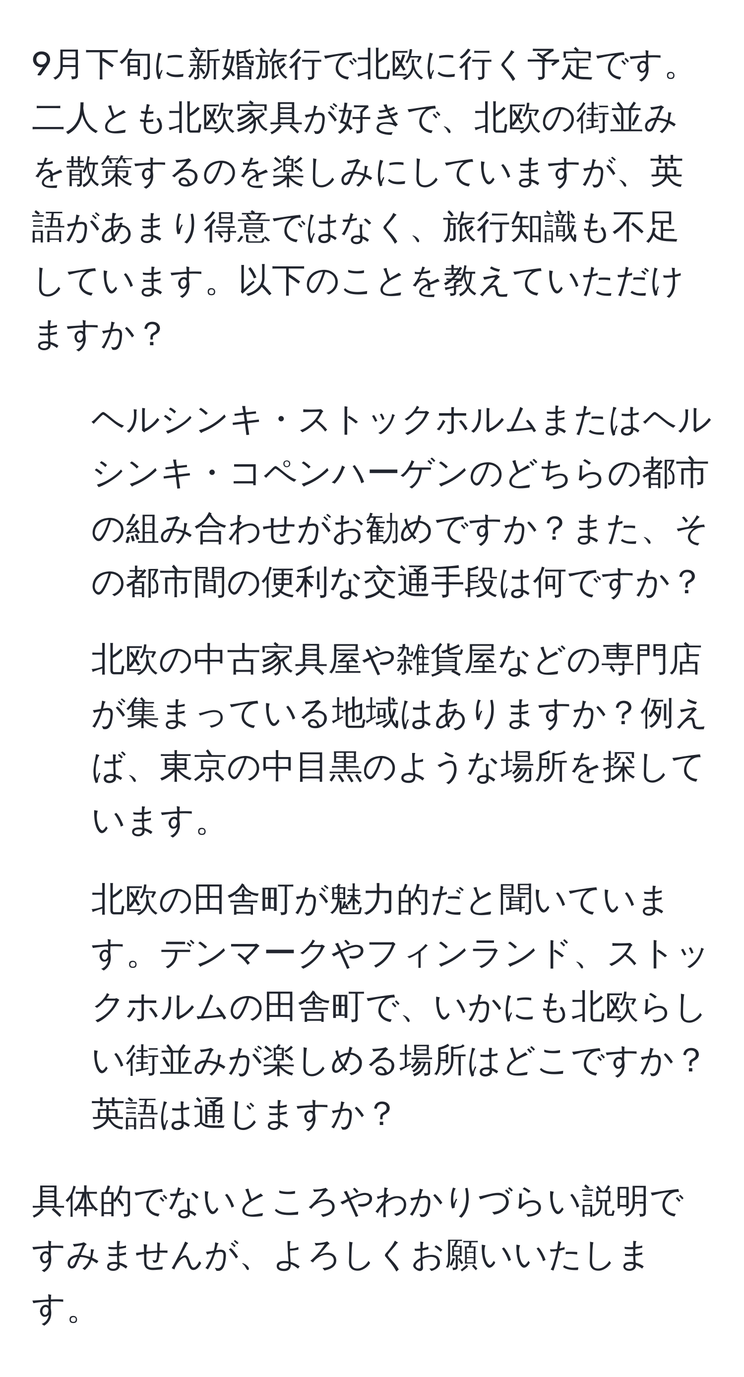 9月下旬に新婚旅行で北欧に行く予定です。二人とも北欧家具が好きで、北欧の街並みを散策するのを楽しみにしていますが、英語があまり得意ではなく、旅行知識も不足しています。以下のことを教えていただけますか？

1. ヘルシンキ・ストックホルムまたはヘルシンキ・コペンハーゲンのどちらの都市の組み合わせがお勧めですか？また、その都市間の便利な交通手段は何ですか？
2. 北欧の中古家具屋や雑貨屋などの専門店が集まっている地域はありますか？例えば、東京の中目黒のような場所を探しています。
3. 北欧の田舎町が魅力的だと聞いています。デンマークやフィンランド、ストックホルムの田舎町で、いかにも北欧らしい街並みが楽しめる場所はどこですか？英語は通じますか？

具体的でないところやわかりづらい説明ですみませんが、よろしくお願いいたします。