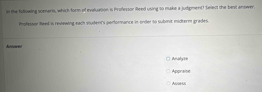 In the following scenario, which form of evaluation is Professor Reed using to make a judgment? Select the best answer. 
Professor Reed is reviewing each student's performance in order to submit midterm grades. 
Answer 
Analyze 
Appraise 
Assess