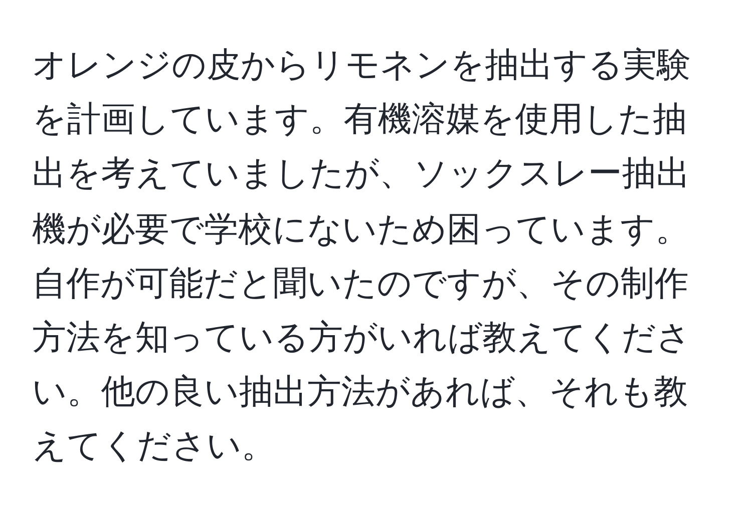 オレンジの皮からリモネンを抽出する実験を計画しています。有機溶媒を使用した抽出を考えていましたが、ソックスレー抽出機が必要で学校にないため困っています。自作が可能だと聞いたのですが、その制作方法を知っている方がいれば教えてください。他の良い抽出方法があれば、それも教えてください。