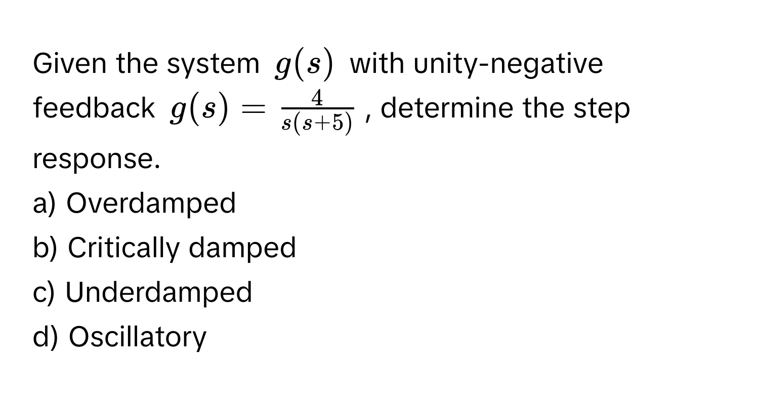 Given the system $g(s)$ with unity-negative feedback $g(s) =  4/s(s+5) $, determine the step response.

a) Overdamped
b) Critically damped
c) Underdamped
d) Oscillatory