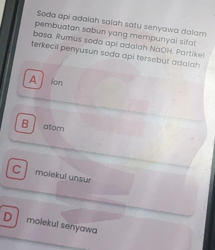 Soda api adalah salah satu senyawa dalam
pembuatan sabun yang mempunyai sifat 
basa. Rumus soda api adalah NaOH. Partikel
terkecil penyusun soda api tersebut adalah
A ion
Batom
C molekul unsur
D molekul senyawa