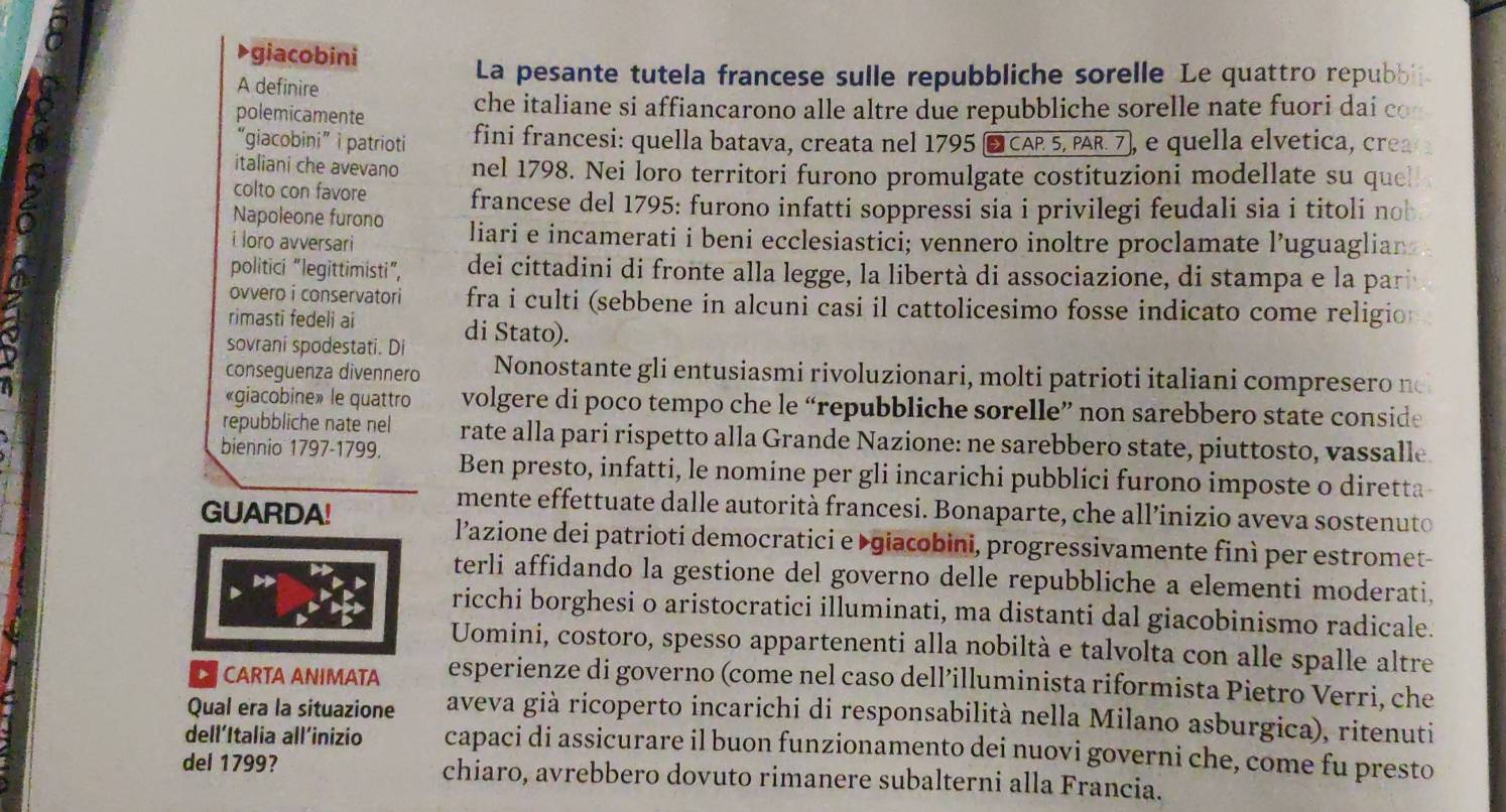 a
giacobini
A definire
La pesante tutela francese sulle repubbliche sorelle Le quattro repubbi
polemicamente che italiane si affiancarono alle altre due repubbliche sorelle nate fuori dai c
“giacobini” i patrioti fini francesi: quella batava, creata nel 1795 ■ CAP 5, PAR. 7), e quella elvetica, crea
italiani che avevano nel 1798. Nei loro territori furono promulgate costituzioni modellate su que
colto con favore francese del 1795: furono infatti soppressi sia i privilegi feudali sia i titoli nob
Napoleone furono
i loro avversari liari e incamerati i beni ecclesiastici; vennero inoltre proclamate l’uguaglian
politici “legittimisti”, dei cittadini di  fronte alla legge, la libertà di associazione, di stampa e la par
ovvero i conservatori fra i culti (sebbene in alcuni casi il cattolicesimo fosse indicato come religio
rimasti fedeli ai di Stato).
sovrani spodestati. Di
consequenza divennero Nonostante gli entusiasmi rivoluzionari, molti patrioti italiani compresero n
«giacobine» le quattro volgere di poco tempo che le “repubbliche sorelle” non sarebbero state conside
repubbliche nate nel rate alla pari rispetto alla Grande Nazione: ne sarebbero state, piuttosto, vassalle.
biennio 1797-1799. Ben presto, infatti, le nomine per gli incarichi pubblici furono imposte o diretta
GUARDA!
mente effettuate dalle autorità francesi. Bonaparte, che all’inizio aveva sostenuto
l’azione dei patrioti democratici e ▶giacobini, progressivamente finì per estromet-
terli affidando la gestione del governo delle repubbliche a elementi moderati,
ricchi borghesi o aristocratici illuminati, ma distanti dal giacobinismo radicale.
Uomini, costoro, spesso appartenenti alla nobiltà e talvolta con alle spalle altre
CARTA ANIMATA esperienze di governo (come nel caso dell’illuminista riformista Pietro Verri, che
Qual era la situazione aveva già ricoperto incarichi di responsabilità nella Milano asburgica), ritenuti
dell’Italia all’inizio capaci di assicurare il buon funzionamento dei nuovi governi che, come fu presto
del 1799? chiaro, avrebbero dovuto rimanere subalterni alla Francia.